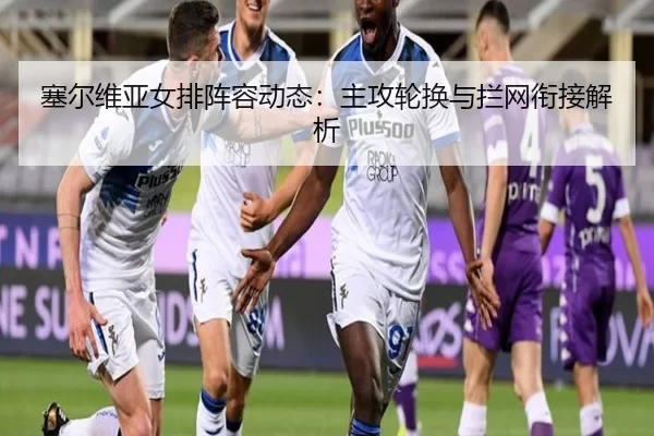 塞尔维亚女排阵容动态：主攻轮换与拦网衔接解析